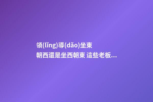 領(lǐng)導(dǎo)坐東朝西還是坐西朝東 這些老板員工都得知道